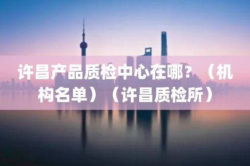 许昌产品质检中心在哪？（机构名单）（许昌质检所）