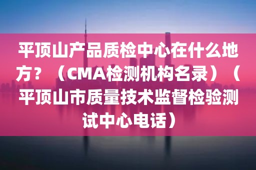 平顶山产品质检中心在什么地方？（CMA检测机构名录）（平顶山市质量技术监督检验测试中心电话）