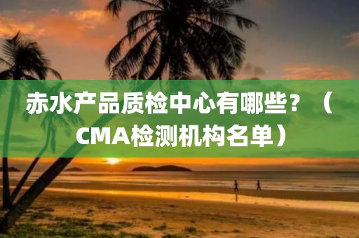 赤水产品质检中心有哪些？（CMA检测机构名单）