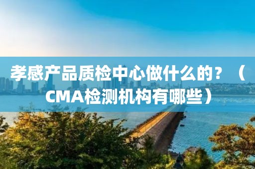 孝感产品质检中心做什么的？（CMA检测机构有哪些）