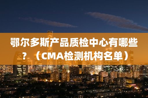 鄂尔多斯产品质检中心有哪些？（CMA检测机构名单）