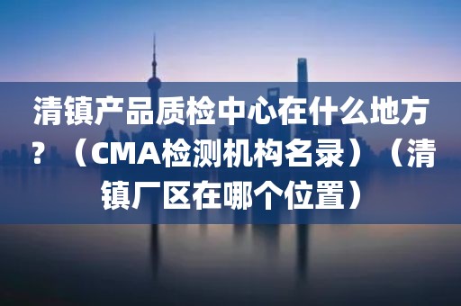 清镇产品质检中心在什么地方？（CMA检测机构名录）（清镇厂区在哪个位置）