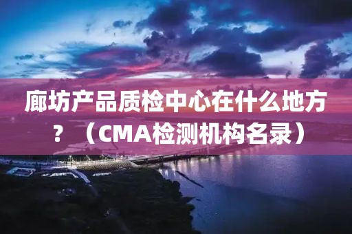 廊坊产品质检中心在什么地方？（CMA检测机构名录）