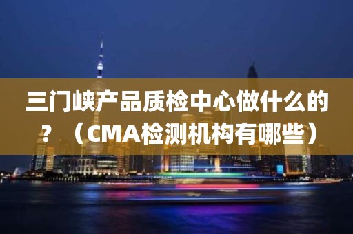 三门峡产品质检中心做什么的？（CMA检测机构有哪些）