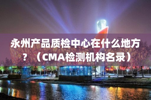 永州产品质检中心在什么地方？（CMA检测机构名录）