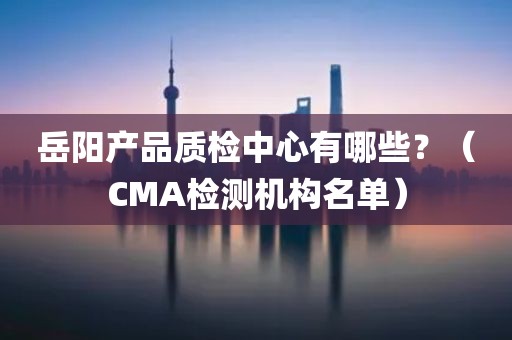 岳阳产品质检中心有哪些？（CMA检测机构名单）