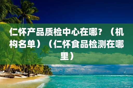 仁怀产品质检中心在哪？（机构名单）（仁怀食品检测在哪里）